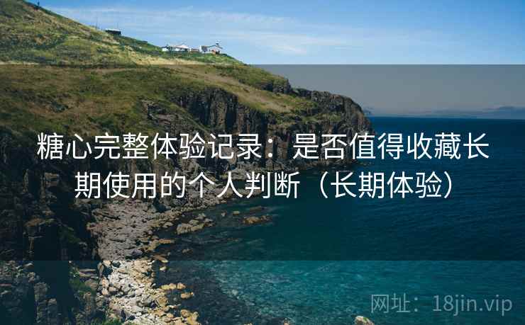 糖心完整体验记录：是否值得收藏长期使用的个人判断（长期体验）
