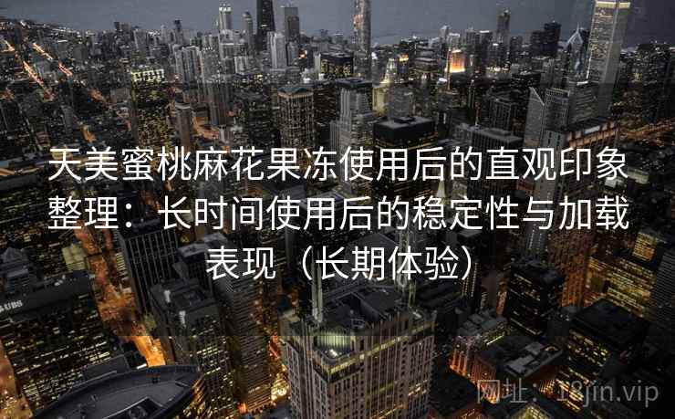 天美蜜桃麻花果冻使用后的直观印象整理：长时间使用后的稳定性与加载表现（长期体验）