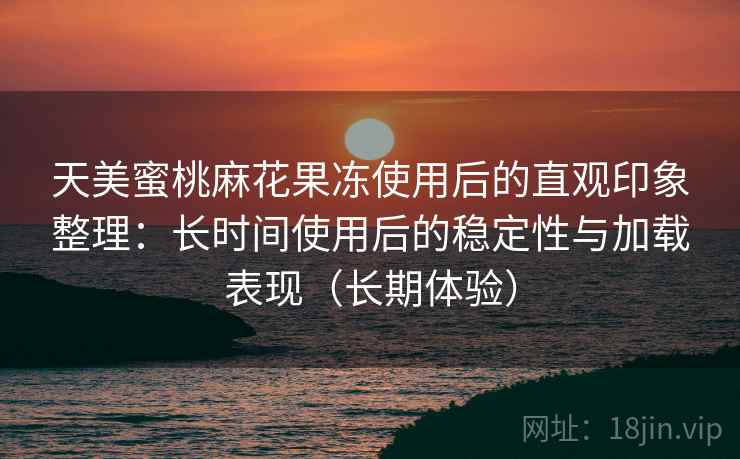 天美蜜桃麻花果冻使用后的直观印象整理:长时间使用后的稳定性与加载表现(长期体验) 天美蜜桃麻花果冻使用后的直观印象整理:长时间使用后的稳定性与加载表现(长期体验)