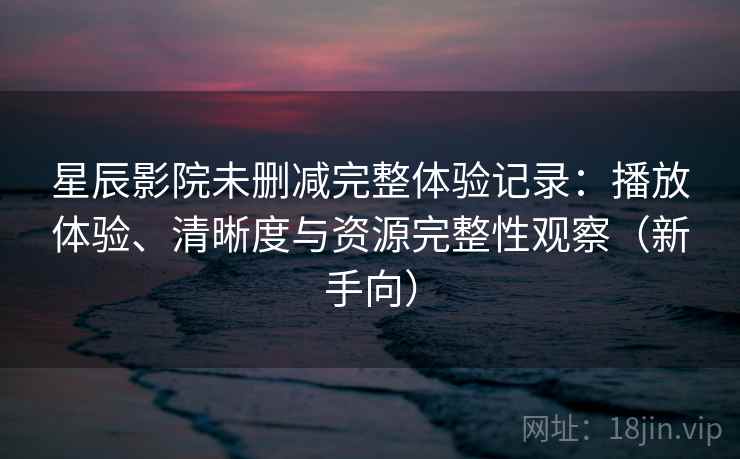 星辰影院未删减完整体验记录：播放体验、清晰度与资源完整性观察（新手向）