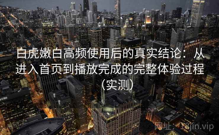 白虎嫩白高频使用后的真实结论：从进入首页到播放完成的完整体验过程（实测）