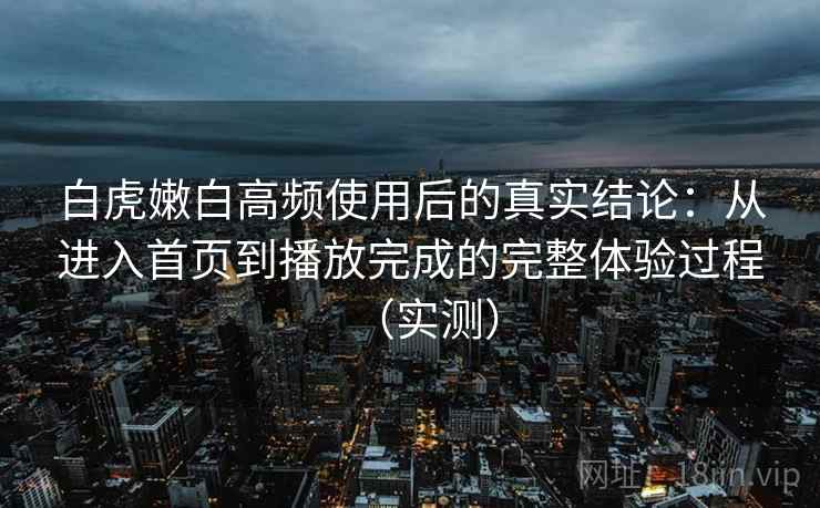 白虎嫩白高频使用后的真实结论：从进入首页到播放完成的完整体验过程（实测）