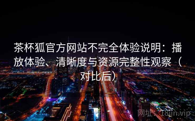 茶杯狐官方网站不完全体验说明：播放体验、清晰度与资源完整性观察（对比后）