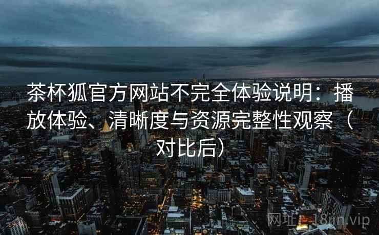 茶杯狐官方网站不完全体验说明:播放体验、清晰度与资源完整性观察(对比后) 茶杯狐官方网站不完全体验说明:播放体验、清晰度与资源完整性观察(对比后)
