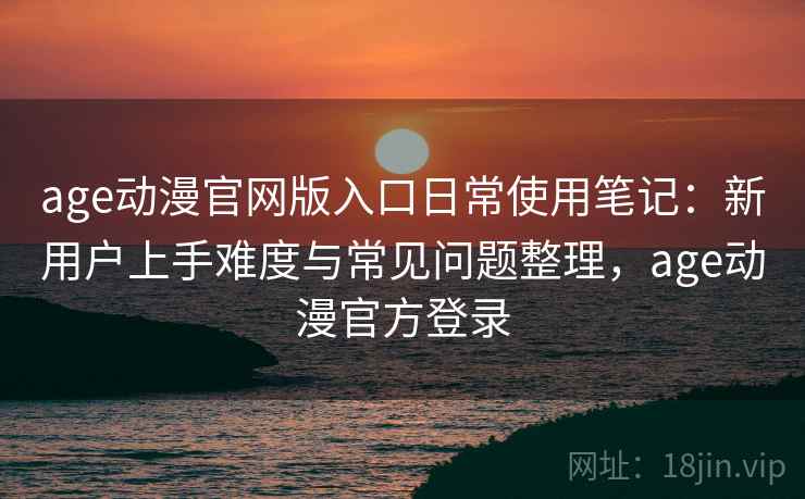 age动漫官网版入口日常使用笔记：新用户上手难度与常见问题整理，age动漫官方登录