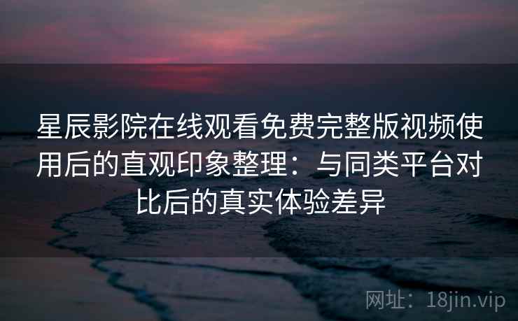 星辰影院在线观看免费完整版视频使用后的直观印象整理：与同类平台对比后的真实体验差异