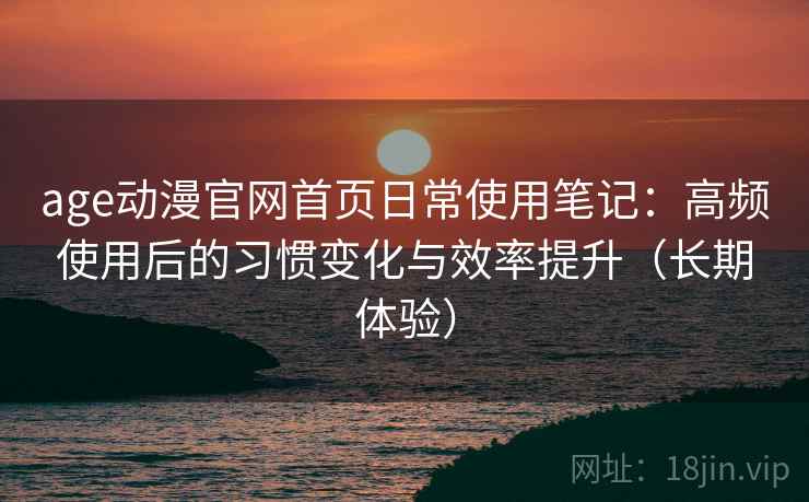age动漫官网首页日常使用笔记：高频使用后的习惯变化与效率提升（长期体验）