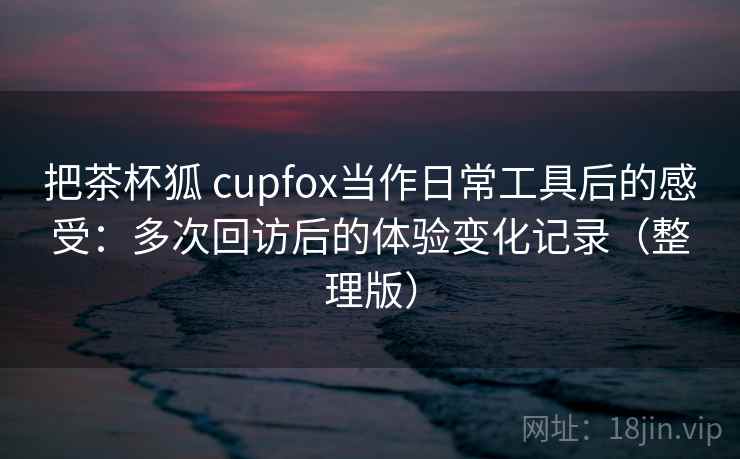 把茶杯狐 cupfox当作日常工具后的感受：多次回访后的体验变化记录（整理版）