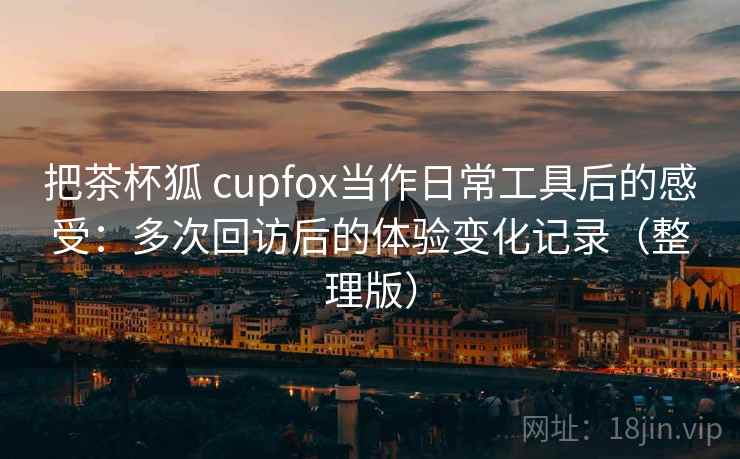 把茶杯狐 cupfox当作日常工具后的感受:多次回访后的体验变化记录(整理版) 把茶杯狐 cupfox当作日常工具后的感受:多次回访后的体验变化记录(整理版)