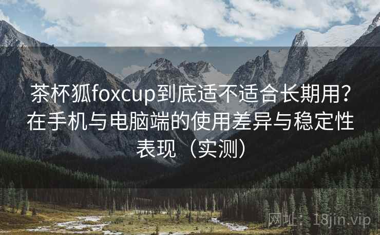 茶杯狐foxcup到底适不适合长期用？在手机与电脑端的使用差异与稳定性表现（实测）