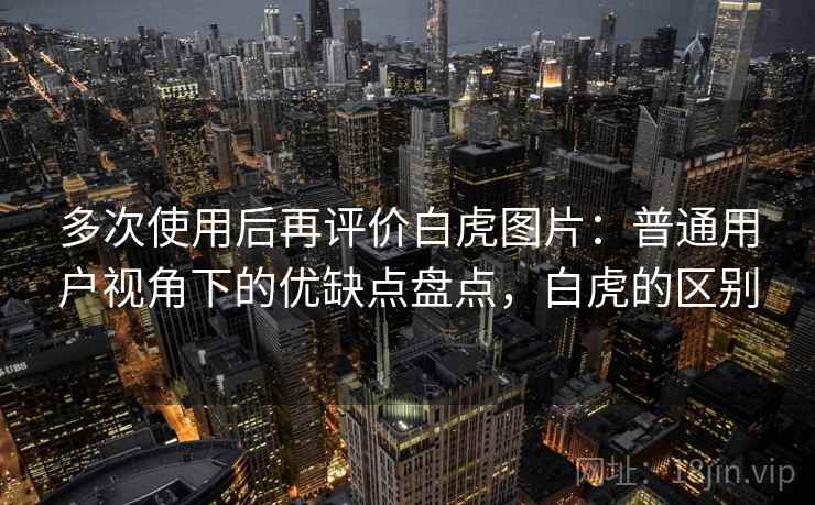 多次使用后再评价白虎图片:普通用户视角下的优缺点盘点,白虎的区别 多次使用后再评价白虎图片:普通用户视角下的优缺点盘点,白虎的区别