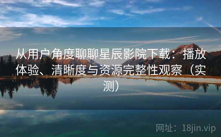 从用户角度聊聊星辰影院下载：播放体验、清晰度与资源完整性观察（实测）