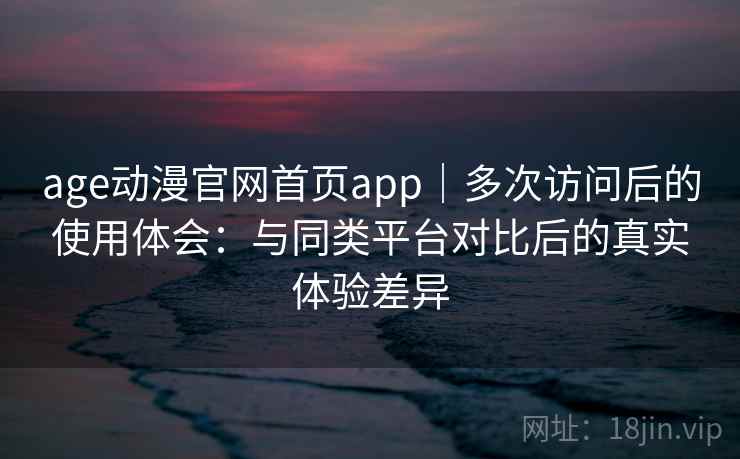 age动漫官网首页app｜多次访问后的使用体会：与同类平台对比后的真实体验差异