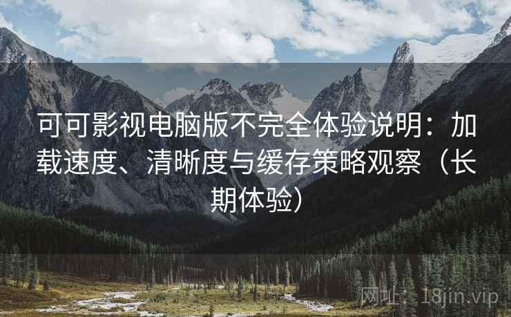 可可影视电脑版不完全体验说明：加载速度、清晰度与缓存策略观察（长期体验）