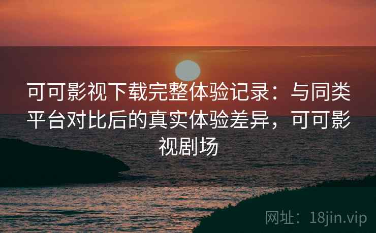 可可影视下载完整体验记录：与同类平台对比后的真实体验差异，可可影视剧场