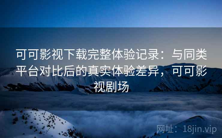 可可影视下载完整体验记录:与同类平台对比后的真实体验差异,可可影视剧场 可可影视下载完整体验记录:与同类平台对比后的真实体验差异,可可影视剧场