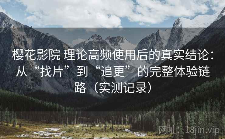 樱花影院 理论高频使用后的真实结论：从“找片”到“追更”的完整体验链路（实测记录）