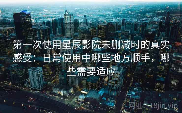 第一次使用星辰影院未删减时的真实感受:日常使用中哪些地方顺手,哪些需要适应 第一次使用星辰影院未删减时的真实感受:日常使用中哪些地方顺手,哪些需要适应