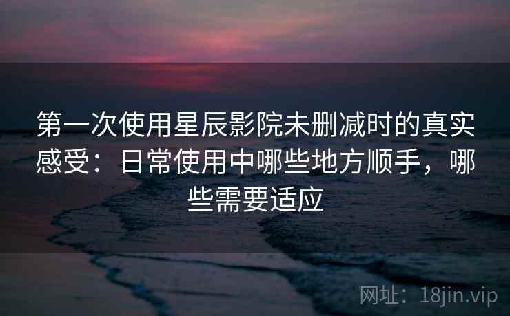 第一次使用星辰影院未删减时的真实感受：日常使用中哪些地方顺手，哪些需要适应