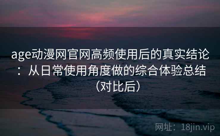 age动漫网官网高频使用后的真实结论：从日常使用角度做的综合体验总结（对比后）