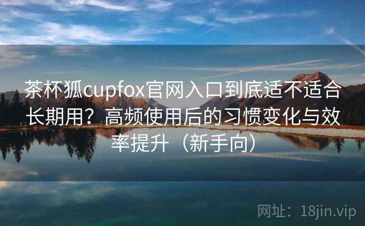 茶杯狐cupfox官网入口到底适不适合长期用？高频使用后的习惯变化与效率提升（新手向）