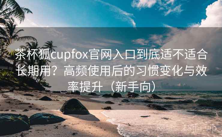茶杯狐cupfox官网入口到底适不适合长期用?高频使用后的习惯变化与效率提升(新手向) 茶杯狐cupfox官网入口到底适不适合长期用?高频使用后的习惯变化与效率提升(新手向)