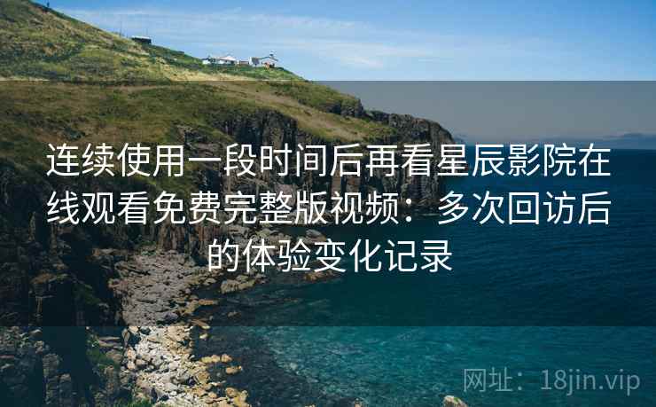 连续使用一段时间后再看星辰影院在线观看免费完整版视频：多次回访后的体验变化记录
