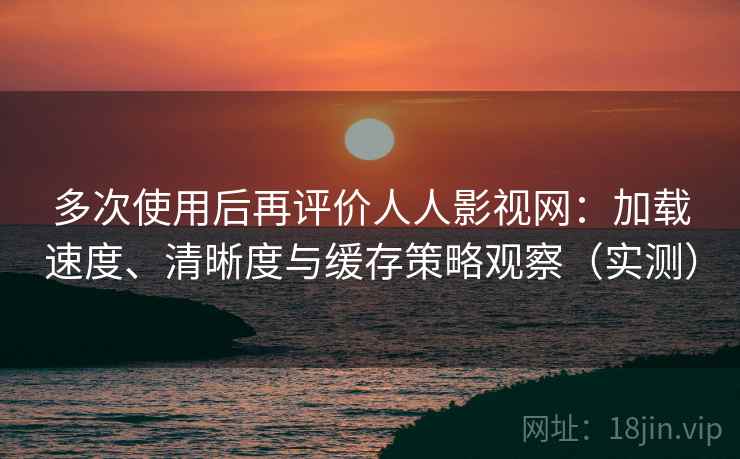 多次使用后再评价人人影视网：加载速度、清晰度与缓存策略观察（实测）