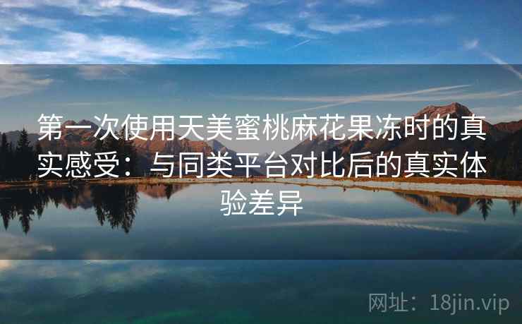 第一次使用天美蜜桃麻花果冻时的真实感受：与同类平台对比后的真实体验差异