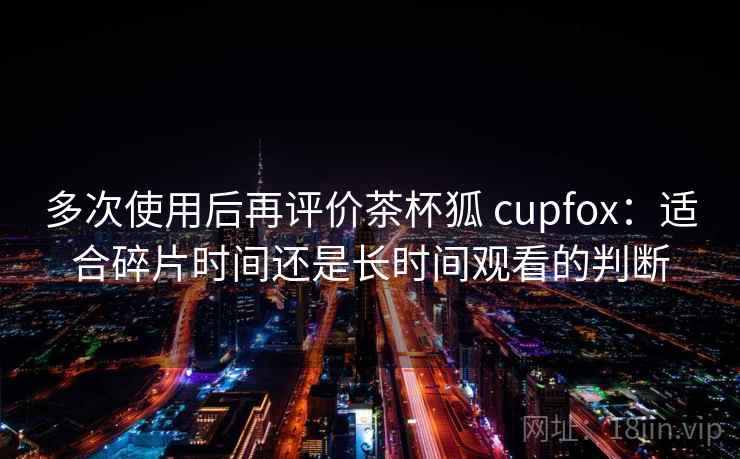多次使用后再评价茶杯狐 cupfox：适合碎片时间还是长时间观看的判断