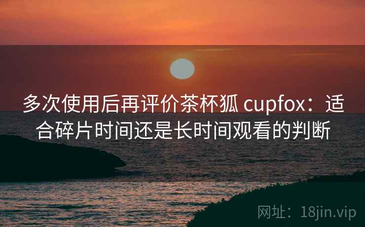 多次使用后再评价茶杯狐 cupfox:适合碎片时间还是长时间观看的判断 多次使用后再评价茶杯狐 cupfox:适合碎片时间还是长时间观看的判断