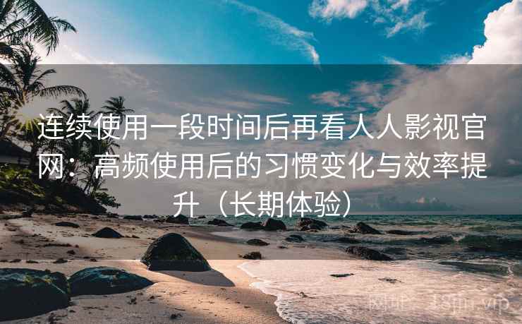 连续使用一段时间后再看人人影视官网：高频使用后的习惯变化与效率提升（长期体验）