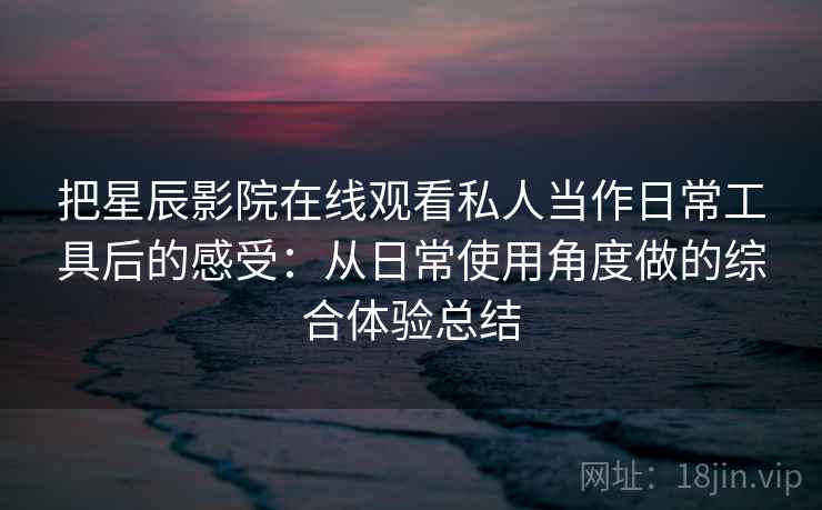 把星辰影院在线观看私人当作日常工具后的感受：从日常使用角度做的综合体验总结