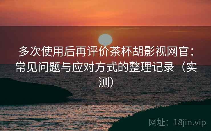 多次使用后再评价茶杯胡影视网官：常见问题与应对方式的整理记录（实测）