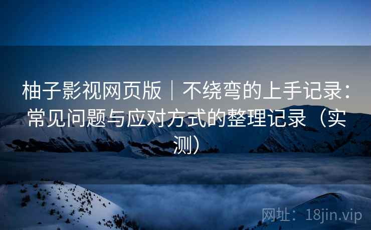 柚子影视网页版｜不绕弯的上手记录：常见问题与应对方式的整理记录（实测）
