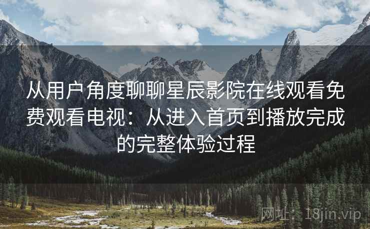 从用户角度聊聊星辰影院在线观看免费观看电视：从进入首页到播放完成的完整体验过程