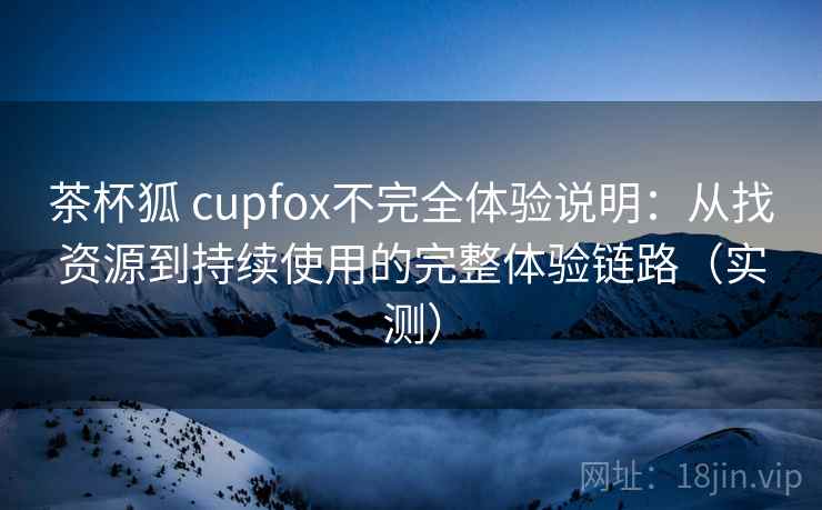 茶杯狐 cupfox不完全体验说明：从找资源到持续使用的完整体验链路（实测）