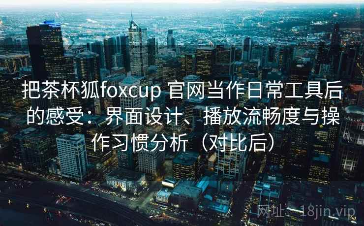 把茶杯狐foxcup 官网当作日常工具后的感受:界面设计、播放流畅度与操作习惯分析(对比后) 把茶杯狐foxcup 官网当作日常工具后的感受:界面设计、播放流畅度与操作习惯分析(对比后)