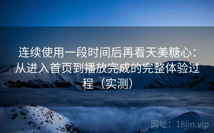 连续使用一段时间后再看天美糖心：从进入首页到播放完成的完整体验过程（实测）