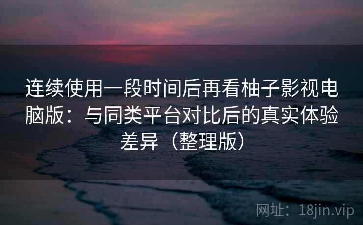 连续使用一段时间后再看柚子影视电脑版：与同类平台对比后的真实体验差异（整理版）