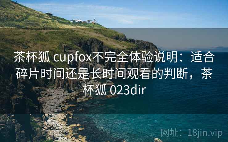 茶杯狐 cupfox不完全体验说明：适合碎片时间还是长时间观看的判断，茶杯狐 023dir