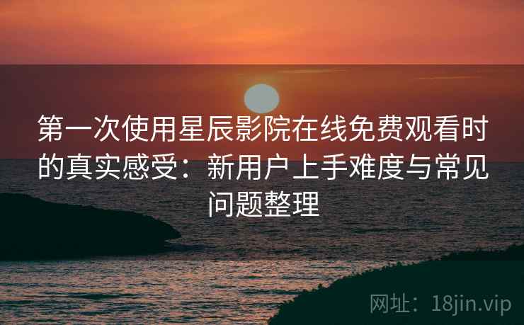 第一次使用星辰影院在线免费观看时的真实感受：新用户上手难度与常见问题整理