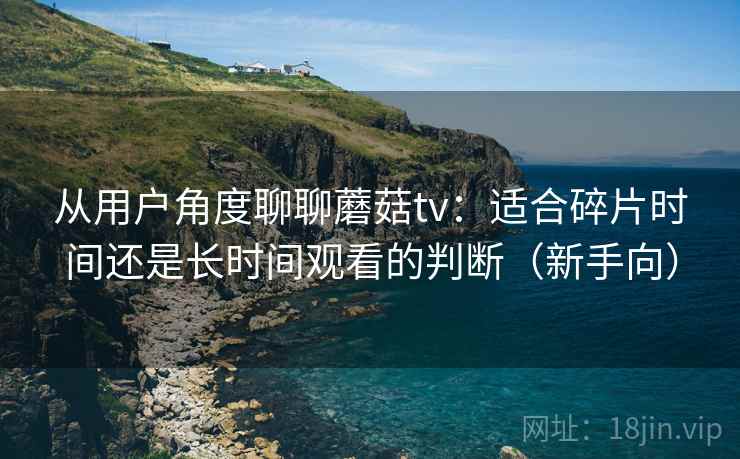 从用户角度聊聊蘑菇tv:适合碎片时间还是长时间观看的判断(新手向) 从用户角度聊聊蘑菇tv:适合碎片时间还是长时间观看的判断(新手向)