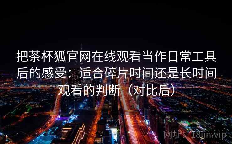 把茶杯狐官网在线观看当作日常工具后的感受：适合碎片时间还是长时间观看的判断（对比后）