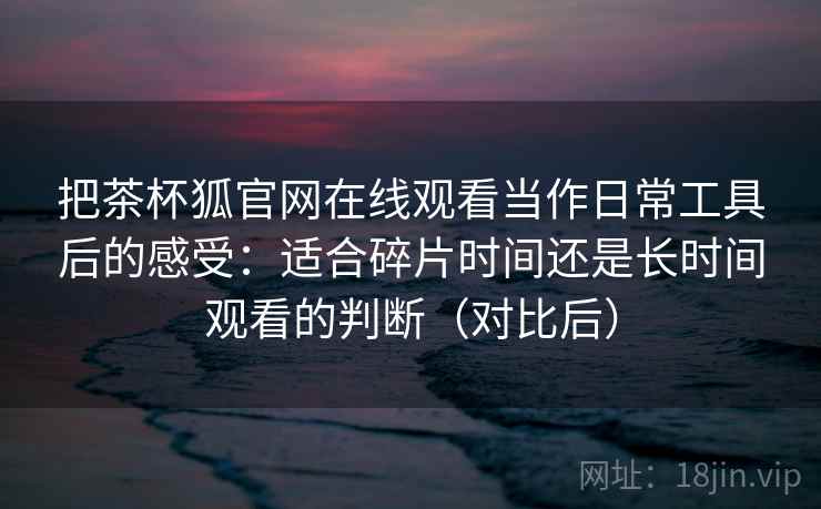 把茶杯狐官网在线观看当作日常工具后的感受:适合碎片时间还是长时间观看的判断(对比后) 把茶杯狐官网在线观看当作日常工具后的感受:适合碎片时间还是长时间观看的判断(对比后)