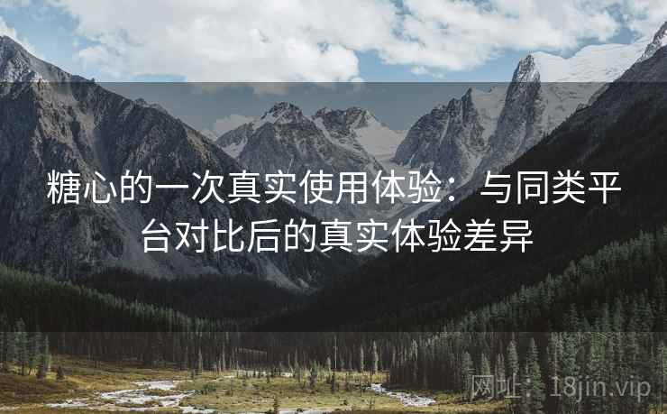 糖心的一次真实使用体验：与同类平台对比后的真实体验差异