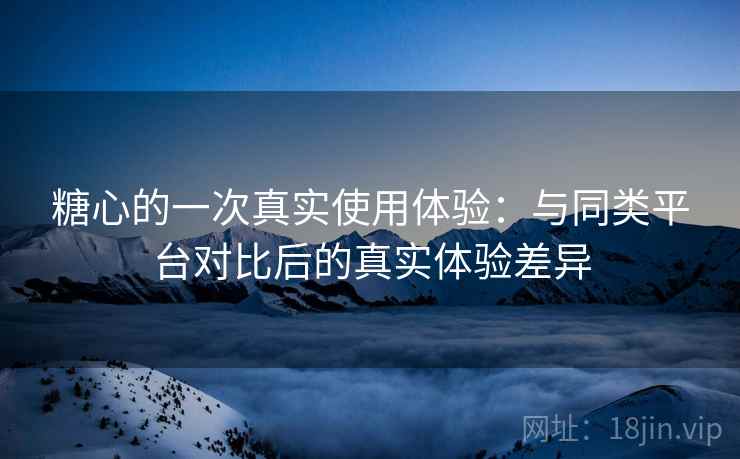糖心的一次真实使用体验:与同类平台对比后的真实体验差异 糖心的一次真实使用体验:与同类平台对比后的真实体验差异