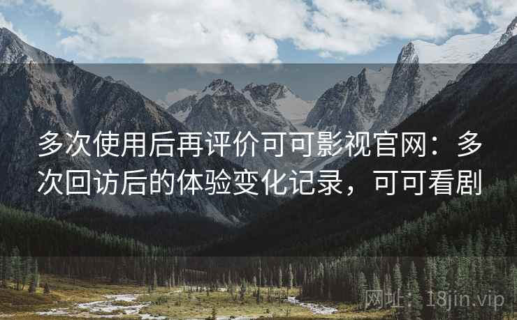 多次使用后再评价可可影视官网：多次回访后的体验变化记录，可可看剧