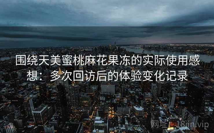 围绕天美蜜桃麻花果冻的实际使用感想：多次回访后的体验变化记录