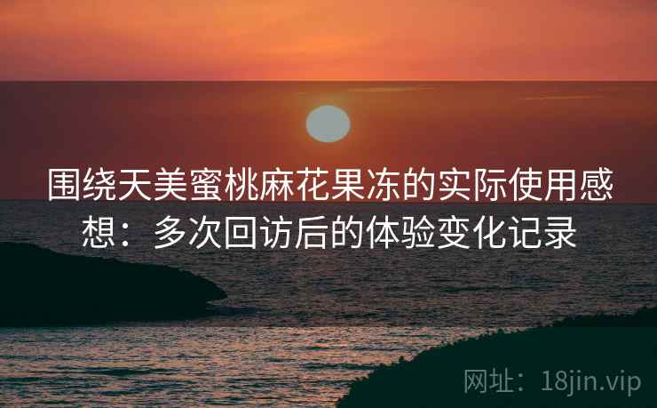 围绕天美蜜桃麻花果冻的实际使用感想:多次回访后的体验变化记录 围绕天美蜜桃麻花果冻的实际使用感想:多次回访后的体验变化记录